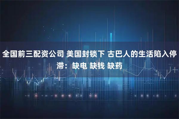 全国前三配资公司 美国封锁下 古巴人的生活陷入停滞：缺电 缺钱 缺药