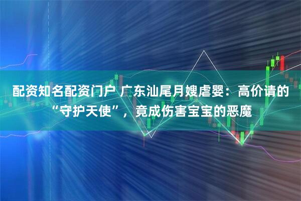 配资知名配资门户 广东汕尾月嫂虐婴：高价请的“守护天使”，竟成伤害宝宝的恶魔