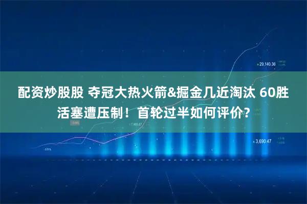 配资炒股股 夺冠大热火箭&掘金几近淘汰 60胜活塞遭压制！首轮过半如何评价？