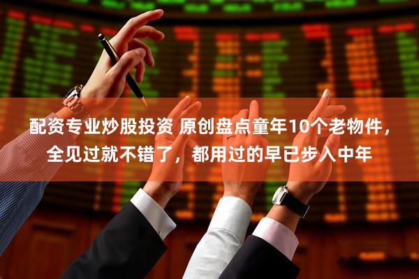 配资专业炒股投资 原创盘点童年10个老物件，全见过就不错了，都用过的早已步入中年