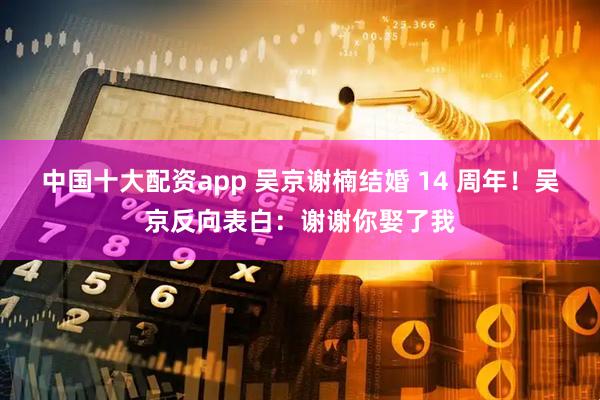 中国十大配资app 吴京谢楠结婚 14 周年！吴京反向表白：谢谢你娶了我