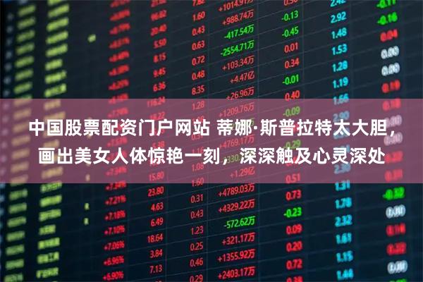 中国股票配资门户网站 蒂娜·斯普拉特太大胆，画出美女人体惊艳一刻，深深触及心灵深处