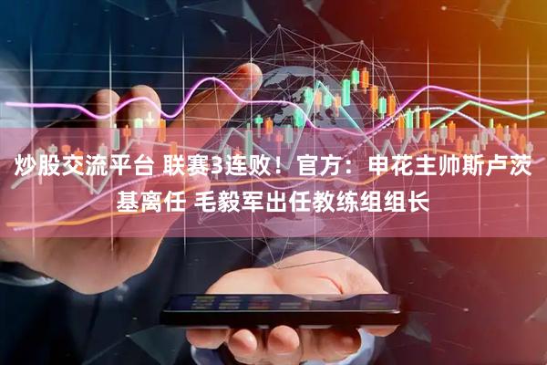 炒股交流平台 联赛3连败！官方：申花主帅斯卢茨基离任 毛毅军出任教练组组长