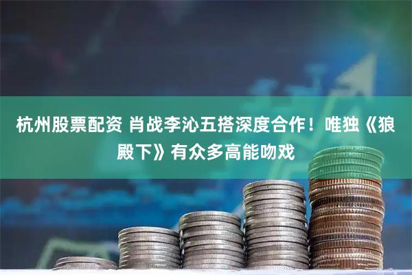 杭州股票配资 肖战李沁五搭深度合作！唯独《狼殿下》有众多高能吻戏