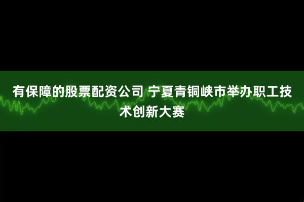 有保障的股票配资公司 宁夏青铜峡市举办职工技术创新大赛