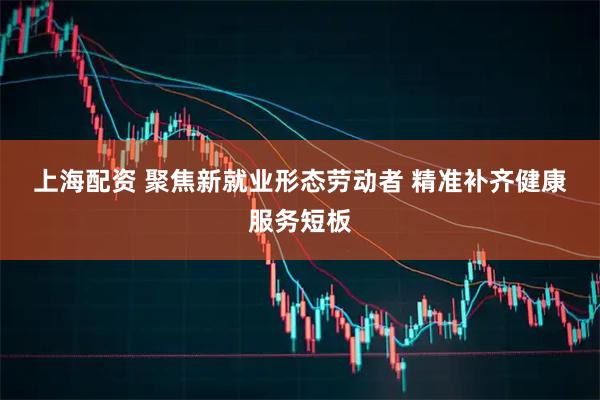 上海配资 聚焦新就业形态劳动者 精准补齐健康服务短板
